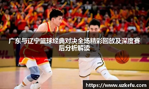 广东与辽宁篮球经典对决全场精彩回放及深度赛后分析解读
